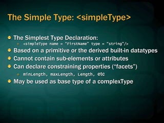 The Simple Type: <simpleType>
The Simplest Type Declaration:
 <simpleType name = “FirstName” type = “string”/>
Based on a primitive or the derived built-in datatypes
Cannot contain sub-elements or attributes
Can declare constraining properties (“facets”)
 minLength, maxLength, Length, etc
May be used as base type of a complexType
 