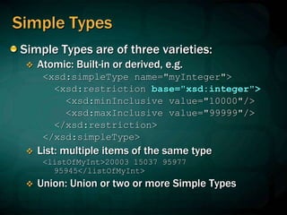 Simple Types
Simple Types are of three varieties:
 Atomic: Built-in or derived, e.g.
<xsd:simpleType name="myInteger">
<xsd:restriction base="xsd:integer">
<xsd:minInclusive value="10000"/>
<xsd:maxInclusive value="99999"/>
</xsd:restriction>
</xsd:simpleType>
 List: multiple items of the same type
<listOfMyInt>20003 15037 95977
95945</listOfMyInt>
 Union: Union or two or more Simple Types
 