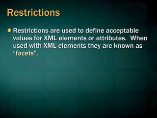 Restrictions
Restrictions are used to define acceptable
values for XML elements or attributes. When
used with XML elements they are known as
“facets”.
 