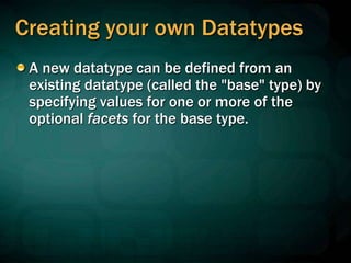 Creating your own Datatypes
A new datatype can be defined from an
existing datatype (called the "base" type) by
specifying values for one or more of the
optional facets for the base type.
 
