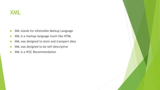 XML
 XML stands for eXtensible Markup Language
 XML is a markup language much like HTML
 XML was designed to store and transport data
 XML was designed to be self-descriptive
 XML is a W3C Recommendation
 