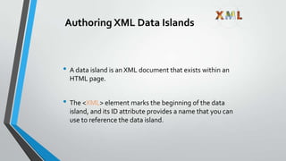 Authoring XML Data Islands
• A data island is an XML document that exists within an
HTML page.
• The <XML> element marks the beginning of the data
island, and its ID attribute provides a name that you can
use to reference the data island.
 