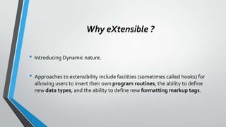 Why eXtensible ?
• Introducing Dynamic nature.
• Approaches to extensibility include facilities (sometimes called hooks) for
allowing users to insert their own program routines, the ability to define
new data types, and the ability to define new formatting markup tags.
 
