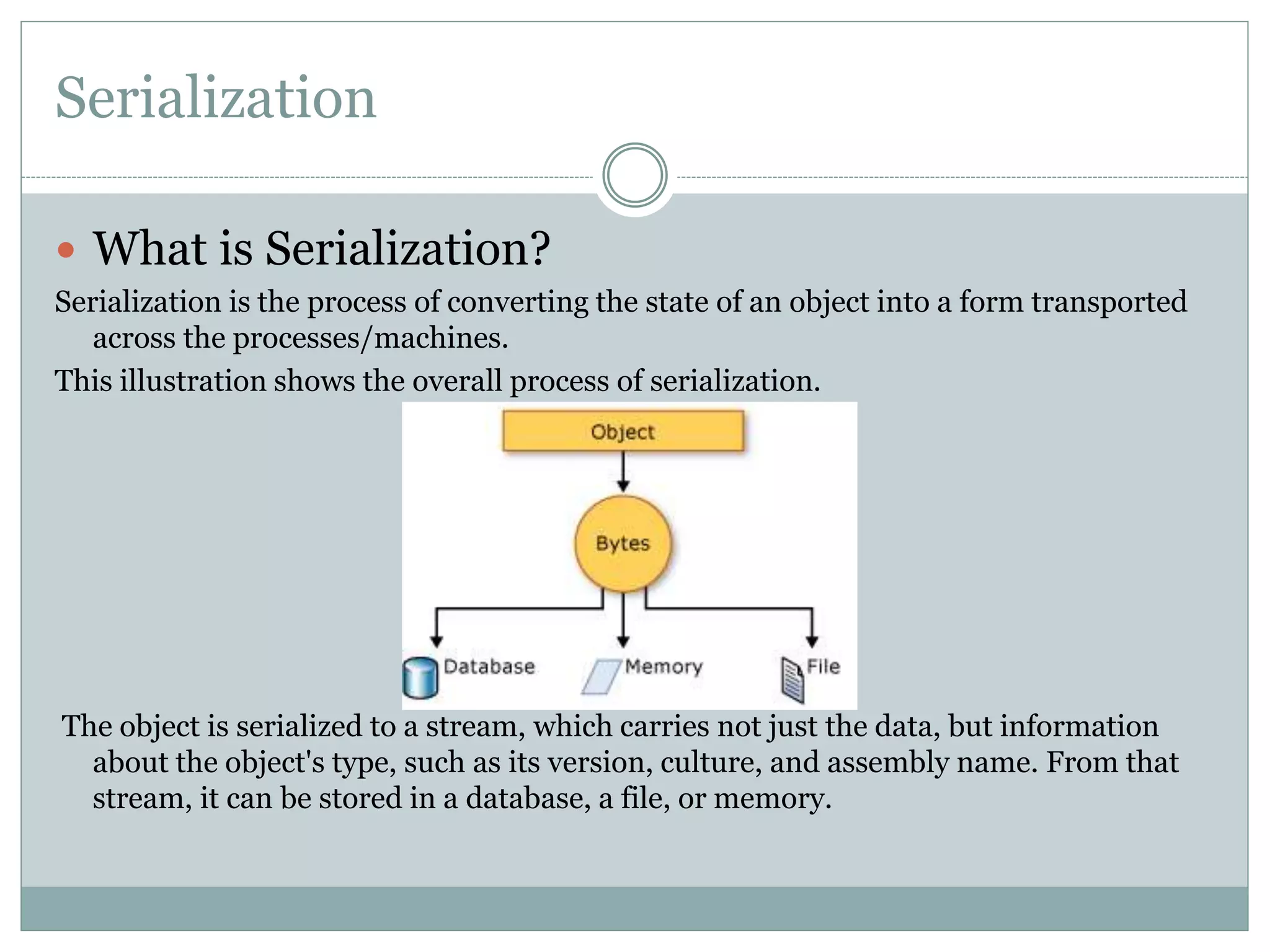 Serialization
 What is Serialization?
Serialization is the process of converting the state of an object into a form transported
across the processes/machines.
This illustration shows the overall process of serialization.
The object is serialized to a stream, which carries not just the data, but information
about the object's type, such as its version, culture, and assembly name. From that
stream, it can be stored in a database, a file, or memory.
 