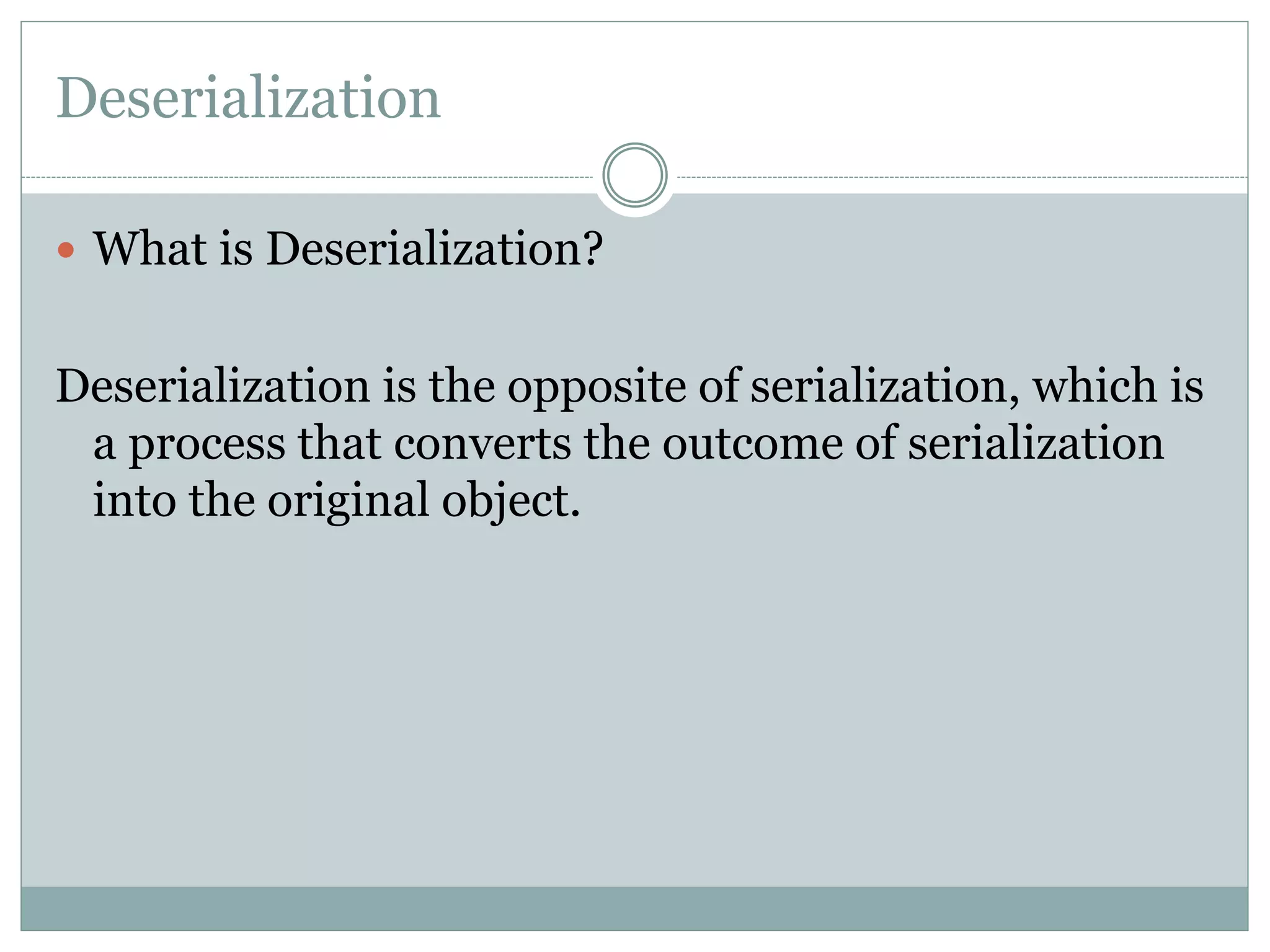 Deserialization
 What is Deserialization?
Deserialization is the opposite of serialization, which is
a process that converts the outcome of serialization
into the original object.
 