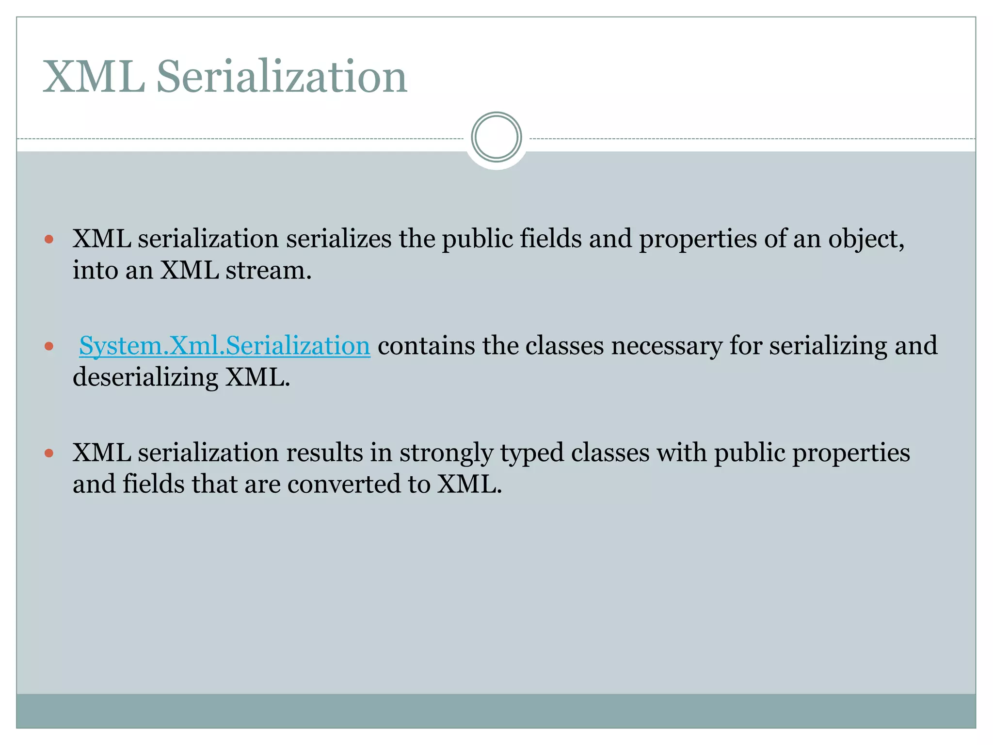 XML Serialization
 XML serialization serializes the public fields and properties of an object,
into an XML stream.
 System.Xml.Serialization contains the classes necessary for serializing and
deserializing XML.
 XML serialization results in strongly typed classes with public properties
and fields that are converted to XML.
 