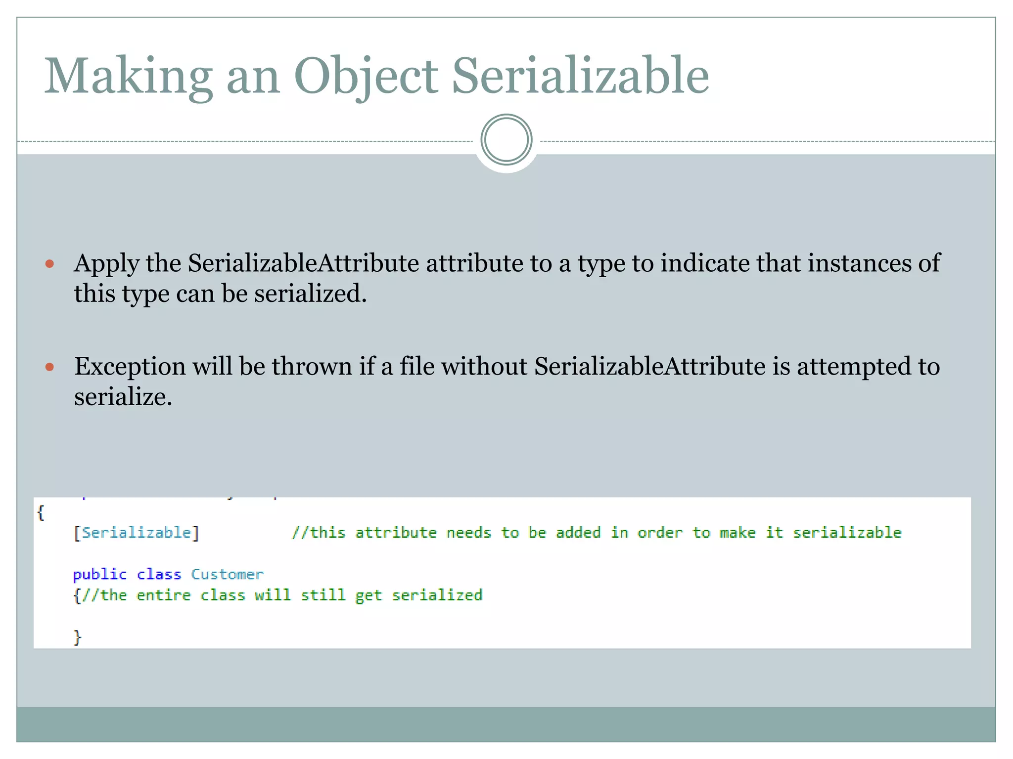 Making an Object Serializable
 Apply the SerializableAttribute attribute to a type to indicate that instances of
this type can be serialized.
 Exception will be thrown if a file without SerializableAttribute is attempted to
serialize.
 