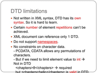 DTD limitations
 Not written in XML syntax, DTD has its own
    syntax. So it is hard to learn.
   Certain number of element repetitions can’t be
    achieved.
   XML document can reference only 1 DTD.
   Do not support namespaces.
   No constraints on character data.
    - PCDATA, CDATA allows any permutations of
    characters.
    - But if we need to limit element value to int 
    Not in DTD
      <chapters>8</chapters>  required
 