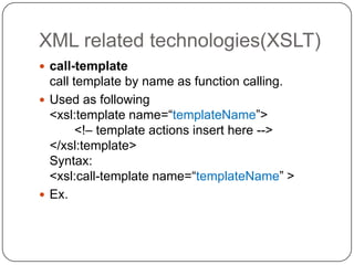 XML related technologies(XSLT)
 call-template
  call template by name as function calling.
 Used as following
  <xsl:template name=“templateName”>
        <!– template actions insert here -->
  </xsl:template>
  Syntax:
  <xsl:call-template name=“templateName” >
 Ex.
 