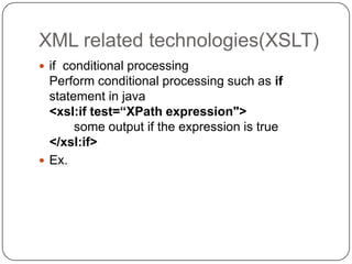 XML related technologies(XSLT)
 if conditional processing
  Perform conditional processing such as if
  statement in java
  <xsl:if test=“XPath expression">
       some output if the expression is true
  </xsl:if>
 Ex.
 