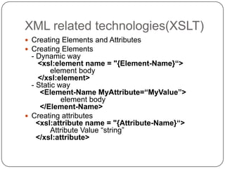 XML related technologies(XSLT)
 Creating Elements and Attributes
 Creating Elements
  - Dynamic way
    <xsl:element name = "{Element-Name}“>
        element body
    </xsl:element>
  - Static way
     <Element-Name MyAttribute=“MyValue”>
            element body
     </Element-Name>
 Creating attributes
    <xsl:attribute name = "{Attribute-Name}“>
        Attribute Value “string”
    </xsl:attribute>
 