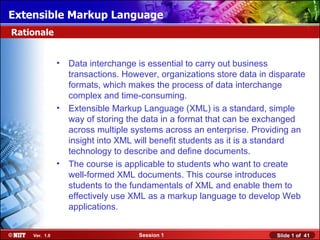 Extensible Markup Language
Rationale


               • Data interchange is essential to carry out business
                 transactions. However, organizations store data in disparate
                 formats, which makes the process of data interchange
                 complex and time-consuming.
               • Extensible Markup Language (XML) is a standard, simple
                 way of storing the data in a format that can be exchanged
                 across multiple systems across an enterprise. Providing an
                 insight into XML will benefit students as it is a standard
                 technology to describe and define documents.
               • The course is applicable to students who want to create
                 well-formed XML documents. This course introduces
                 students to the fundamentals of XML and enable them to
                 effectively use XML as a markup language to develop Web
                 applications.


    Ver. 1.0                       Session 1                         Slide 1 of 41
 