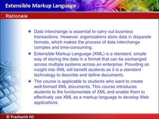 Data interchange is essential to carry out business
transactions. However, organizations store data in disparate
formats, which makes the process of data interchange
complex and time-consuming.
Extensible Markup Language (XML) is a standard, simple
way of storing the data in a format that can be exchanged
across multiple systems across an enterprise. Providing an
insight into XML will benefit students as it is a standard
technology to describe and define documents.
The course is applicable to students who want to create
well-formed XML documents. This course introduces
students to the fundamentals of XML and enable them to
effectively use XML as a markup language to develop Web
applications.
Rationale
 