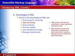 Advantages of XML
Some of the advantages of XML are:
Domain-specific vocabulary
Data interchange
Smart searches
Granular updates
User-selected view of data
Message transformation
Introducing XML (Contd.)
XML produces files that are
unambiguous, easy to generate,
and easy to read.
XML provides a structure to
store data in textual format,
which can then be used as a
standard format or protocol for
data interchange.
 