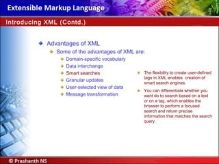 Advantages of XML
Some of the advantages of XML are:
Domain-specific vocabulary
Data interchange
Smart searches
Granular updates
User-selected view of data
Message transformation
Introducing XML (Contd.)
The flexibility to create user-defined
tags in XML enables creation of
smart search engines.
You can differentiate whether you
want do to search based on a text
or on a tag, which enables the
browser to perform a focused
search and return precise
information that matches the search
query.
 