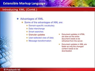 Advantages of XML
Some of the advantages of XML are:
Domain-specific vocabulary
Data interchange
Smart searches
Granular updates
User-selected view of data
Message transformation
Introducing XML (Contd.)
Document updates in HTML
are slow as the entire
document needs to be
refreshed from the server.
Document updates in XML are
faster as only the changed
content needs to be
downloaded.
 