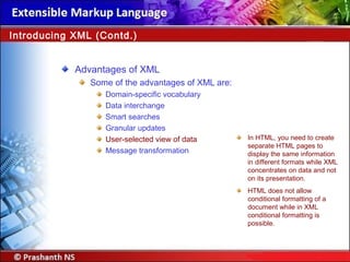 Advantages of XML
Some of the advantages of XML are:
Domain-specific vocabulary
Data interchange
Smart searches
Granular updates
User-selected view of data
Message transformation
Introducing XML (Contd.)
In HTML, you need to create
separate HTML pages to
display the same information
in different formats while XML
concentrates on data and not
on its presentation.
HTML does not allow
conditional formatting of a
document while in XML
conditional formatting is
possible.
 