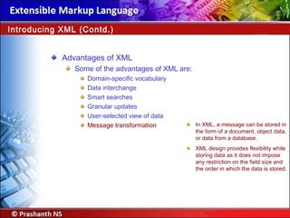 Advantages of XML
Some of the advantages of XML are:
Domain-specific vocabulary
Data interchange
Smart searches
Granular updates
User-selected view of data
Message transformation
Introducing XML (Contd.)
In XML, a message can be stored in
the form of a document, object data,
or data from a database.
XML design provides flexibility while
storing data as it does not impose
any restriction on the field size and
the order in which the data is stored.
 