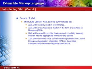 Future of XML
The future uses of XML can be summarized as:
XML will be widely used in e-commerce.
XML will have a huge core market in the form of Business to
Business (B2B).
XML will be used for mobile devices due to its ability to easily
convert into the appropriate format for any device.
XML will be used to solve communication problems in EDI and
Enterprise Application Integration (EAI) as it provides
interoperability between disparate applications.
Introducing XML (Contd.)
 