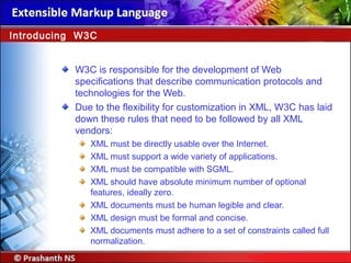 W3C is responsible for the development of Web
specifications that describe communication protocols and
technologies for the Web.
Due to the flexibility for customization in XML, W3C has laid
down these rules that need to be followed by all XML
vendors:
XML must be directly usable over the Internet.
XML must support a wide variety of applications.
XML must be compatible with SGML.
XML should have absolute minimum number of optional
features, ideally zero.
XML documents must be human legible and clear.
XML design must be formal and concise.
XML documents must adhere to a set of constraints called full
normalization.
Introducing W3C
 