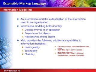 An information model is a description of the information
used in an organization.
Information modeling helps identify:
Objects involved in an application
Properties of the objects
Relationships among objects
XML provides the following additional capabilities to
information modeling:
Heterogeneity
Extensibility
Flexibility
Information Modeling
Each record can contain different data
fields.
New data types can be added
whenever required.Data fields can vary in size and
configuration between instances.
 