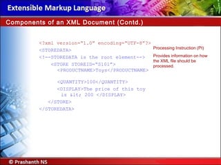 <?xml version=“1.0” encoding=“UTF-8”?>
<STOREDATA>
<!--STOREDATA is the root element-->
<STORE STOREID=“S101”>
<PRODUCTNAME>Toys</PRODUCTNAME>
<QUANTITY>100</QUANTITY>
<DISPLAY>The price of this toy
is < 200 </DISPLAY>
</STORE>
</STOREDATA>
Components of an XML Document (Contd.)
Processing Instruction (PI)
Provides information on how
the XML file should be
processed.
 