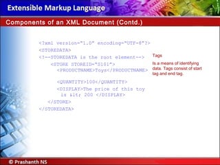 <?xml version=“1.0” encoding=“UTF-8”?>
<STOREDATA>
<!--STOREDATA is the root element-->
<STORE STOREID=“S101”>
<PRODUCTNAME>Toys</PRODUCTNAME>
<QUANTITY>100</QUANTITY>
<DISPLAY>The price of this toy
is < 200 </DISPLAY>
</STORE>
</STOREDATA>
Components of an XML Document (Contd.)
Tags
Is a means of identifying
data. Tags consist of start
tag and end tag.
 