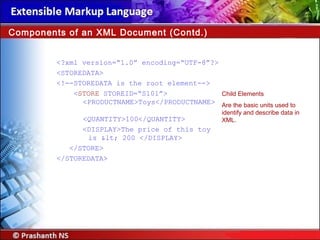 <?xml version=“1.0” encoding=“UTF-8”?>
<STOREDATA>
<!--STOREDATA is the root element-->
<STORE STOREID=“S101”>
<PRODUCTNAME>Toys</PRODUCTNAME>
<QUANTITY>100</QUANTITY>
<DISPLAY>The price of this toy
is < 200 </DISPLAY>
</STORE>
</STOREDATA>
Components of an XML Document (Contd.)
Child Elements
Are the basic units used to
identify and describe data in
XML.
 