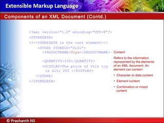 <?xml version=“1.0” encoding=“UTF-8”?>
<STOREDATA>
<!--STOREDATA is the root element-->
<STORE STOREID=“S101”>
<PRODUCTNAME>Toys</PRODUCTNAME>
<QUANTITY>100</QUANTITY>
<DISPLAY>The price of this toy
is < 200 </DISPLAY>
</STORE>
</STOREDATA>
Components of an XML Document (Contd.)
Content
Refers to the information
represented by the elements
of an XML document. An
element can contain:
• Character or data content
• Element content
• Combination or mixed
content
 