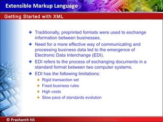 Traditionally, preprinted formats were used to exchange
information between businesses.
Need for a more effective way of communicating and
processing business data led to the emergence of
Electronic Data Interchange (EDI).
EDI refers to the process of exchanging documents in a
standard format between two computer systems.
EDI has the following limitations:
Rigid transaction set
Fixed business rules
High costs
Slow pace of standards evolution
Getting Started with XML
 