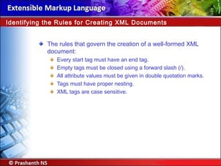 The rules that govern the creation of a well-formed XML
document:
Every start tag must have an end tag.
Empty tags must be closed using a forward slash (/).
All attribute values must be given in double quotation marks.
Tags must have proper nesting.
XML tags are case sensitive.
Identifying the Rules for Creating XML Documents
 