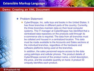 Problem Statement:
CyberShoppe, Inc. sells toys and books in the United States. It
has three branches in different parts of the country. Currently,
the three branches maintain data on their local computer
systems. The IT manager at CyberShoppe has identified that a
centralized data repository on the products sold through its
e-commerce site is required. The data from all branches must
be collated and housed in a centralized location. This data
must be made available to the Accounts and Sales sections at
the individual branches, regardless of the hardware and
software platforms being used at the branches.
In addition, the sales personnel require access to the data
using palmtops and cellular phones. The product details of
CyberShoppe consist of the product name, a brief description,
the price, and the available quantity on hand. A product ID
uniquely identifies each product.
Demo: Creating an XML Document
 