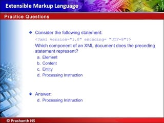 Consider the following statement:
<?xml version="1.0" encoding= "UTF-8"?>
Which component of an XML document does the preceding
statement represent?
a. Element
b. Content
c. Entity
d. Processing Instruction
Answer:
d. Processing Instruction
Practice Questions
 