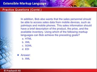 In addition, Bob also wants that the sales personnel should
be able to access sales data from mobile devices, such as
palmtops and mobile phones. This sales information should
have a brief description of the product, the price, and the
available inventory. Using which of the following markup
languages can Bob achieve the preceding goals?
a. HTML
b. XML
c. SGML
d. EDI
Answer:
b. XML
Practice Questions (Contd.)
 