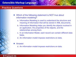 Which of the following statement is NOT true about
information modeling?
a. Information Modeling is used to understand the structure and
meaning of information that will be stored in XML documents.
b. Information Modeling helps you identify the objects involved in
an application, the properties of the objects, and the
relationships among them.
c. In an Information Model, each record can contain different data
fields.
d. An information model imposes restrictions on data.
Answer:
d. An information model imposes restrictions on data.
Practice Questions
 