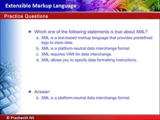 Which one of the following statements is true about XML?
a. XML is a text-based markup language that provides predefined
tags to store data.
b. XML is a platform-neutral data interchange format.
c. XML requires VAN for data interchange.
d. XML allows you to specify data formatting instructions.
Answer:
b. XML is a platform-neutral data interchange format.
Practice Questions
 