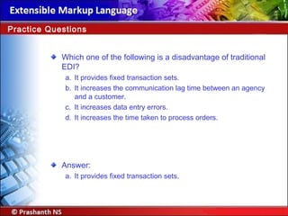 Which one of the following is a disadvantage of traditional
EDI?
a. It provides fixed transaction sets.
b. It increases the communication lag time between an agency
and a customer.
c. It increases data entry errors.
d. It increases the time taken to process orders.
Answer:
a. It provides fixed transaction sets.
Practice Questions
 
