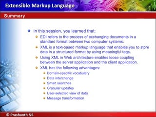In this session, you learned that:
EDI refers to the process of exchanging documents in a
standard format between two computer systems.
XML is a text-based markup language that enables you to store
data in a structured format by using meaningful tags.
Using XML in Web architecture enables loose coupling
between the server application and the client application.
XML has the following advantages:
Domain specific vocabulary‑
Data interchange
Smart searches
Granular updates
User selected view of data‑
Message transformation
Summary
 