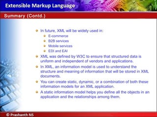 In future, XML will be widely used in:
E-commerce
B2B services
Mobile services
EDI and EAI
XML was defined by W3C to ensure that structured data is
uniform and independent of vendors and applications.
In XML, an information model is used to understand the
structure and meaning of information that will be stored in XML
documents.
You can create static, dynamic, or a combination of both these
information models for an XML application.
A static information model helps you define all the objects in an
application and the relationships among them.
Summary (Contd.)
 