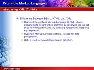 Difference Between SGML, HTML, and XML
Standard Generalized Markup Language (SGML) allows
documents to describe their grammar by specifying the tag set
used in the document and the structural relationship that these
tags represent.
Hypertext Markup Language (HTML) is used for data
presentation.
XML is used for data description and definition.
Introducing XML (Contd.)
 