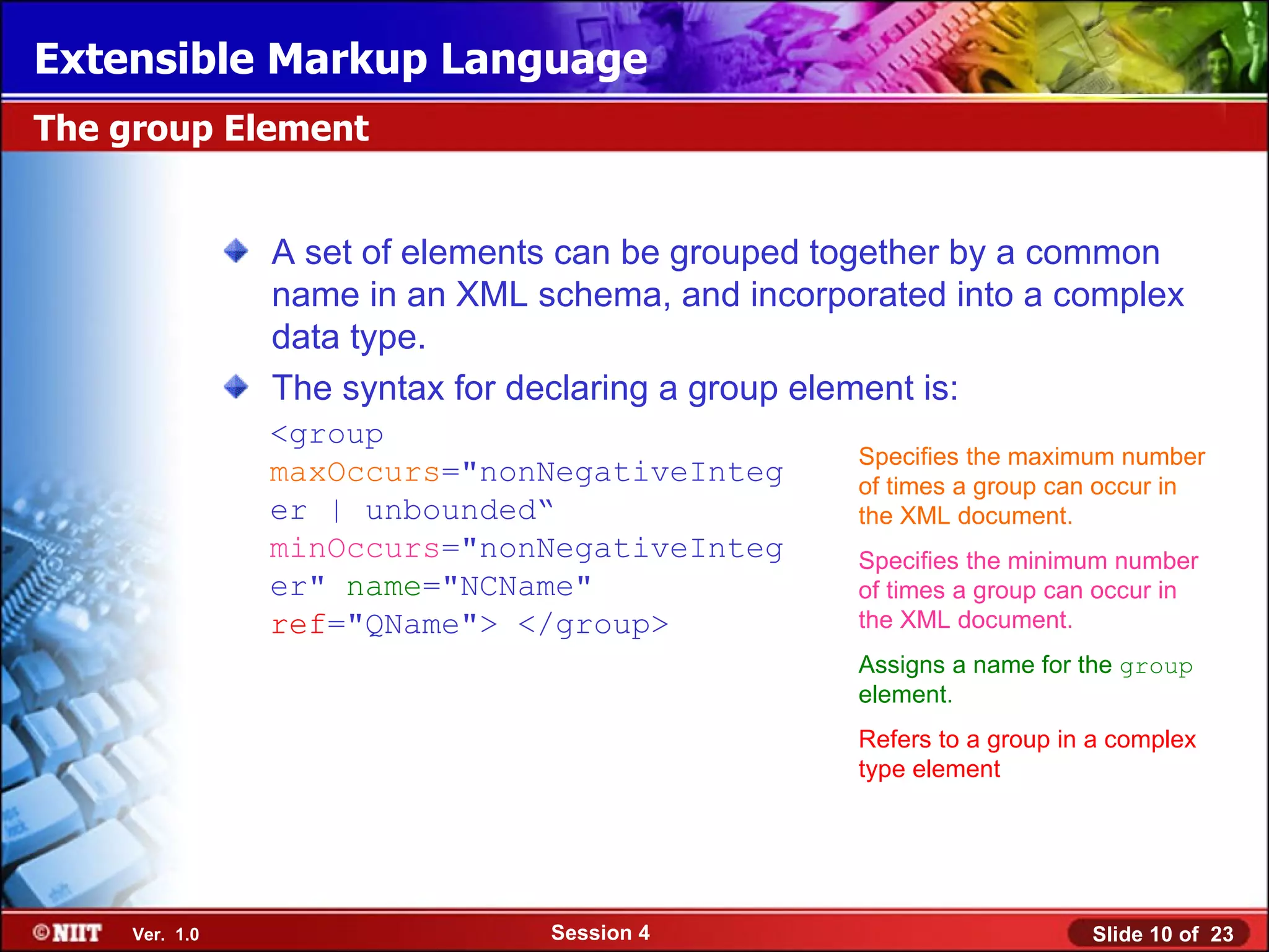 Extensible Markup Language
The group Element


                A set of elements can be grouped together by a common
                name in an XML schema, and incorporated into a complex
                data type.
                The syntax for declaring a group element is:
                <group
                                                  Specifies the maximum number
                maxOccurs="nonNegativeInteg       of times a group can occur in
                er | unbounded“                   the XML document.
                minOccurs="nonNegativeInteg       Specifies the minimum number
                er" name="NCName"                 of times a group can occur in
                ref="QName"> </group>             the XML document.
                                                  Assigns a name for the group
                                                  element.
                                                  Refers to a group in a complex
                                                  type element




     Ver. 1.0                   Session 4                             Slide 10 of 23
 