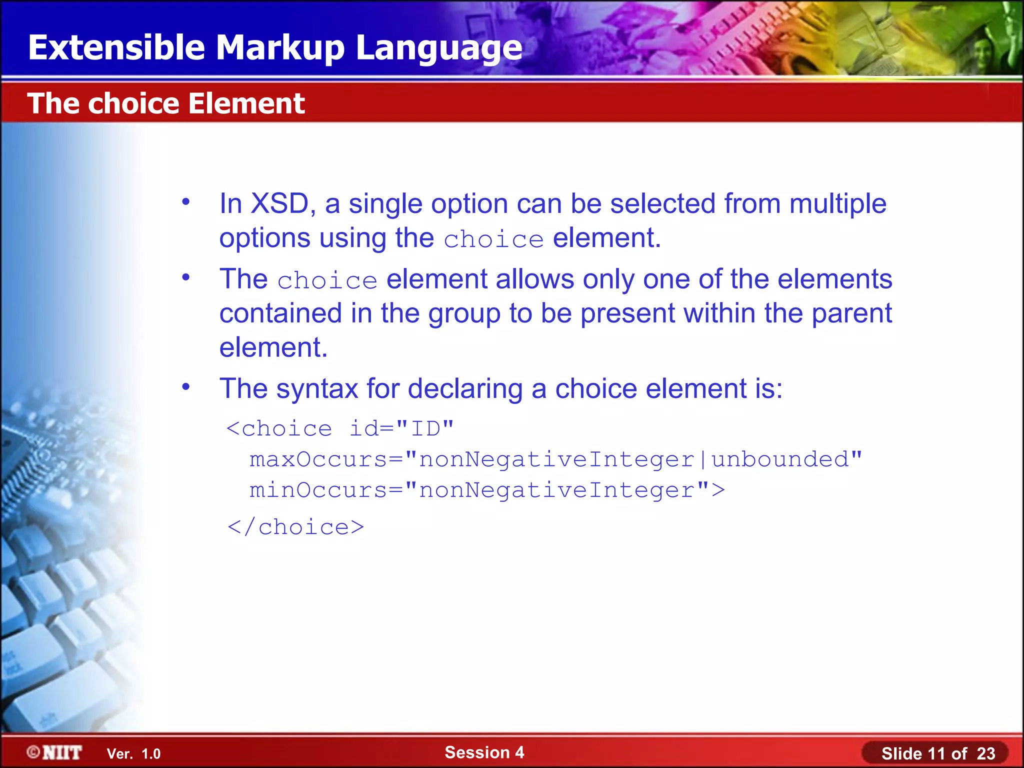 Extensible Markup Language
The choice Element


                •   In XSD, a single option can be selected from multiple
                    options using the choice element.
                •   The choice element allows only one of the elements
                    contained in the group to be present within the parent
                    element.
                •   The syntax for declaring a choice element is:
                    <choice id="ID"
                      maxOccurs="nonNegativeInteger|unbounded"
                      minOccurs="nonNegativeInteger">
                    </choice>




     Ver. 1.0                         Session 4                          Slide 11 of 23
 