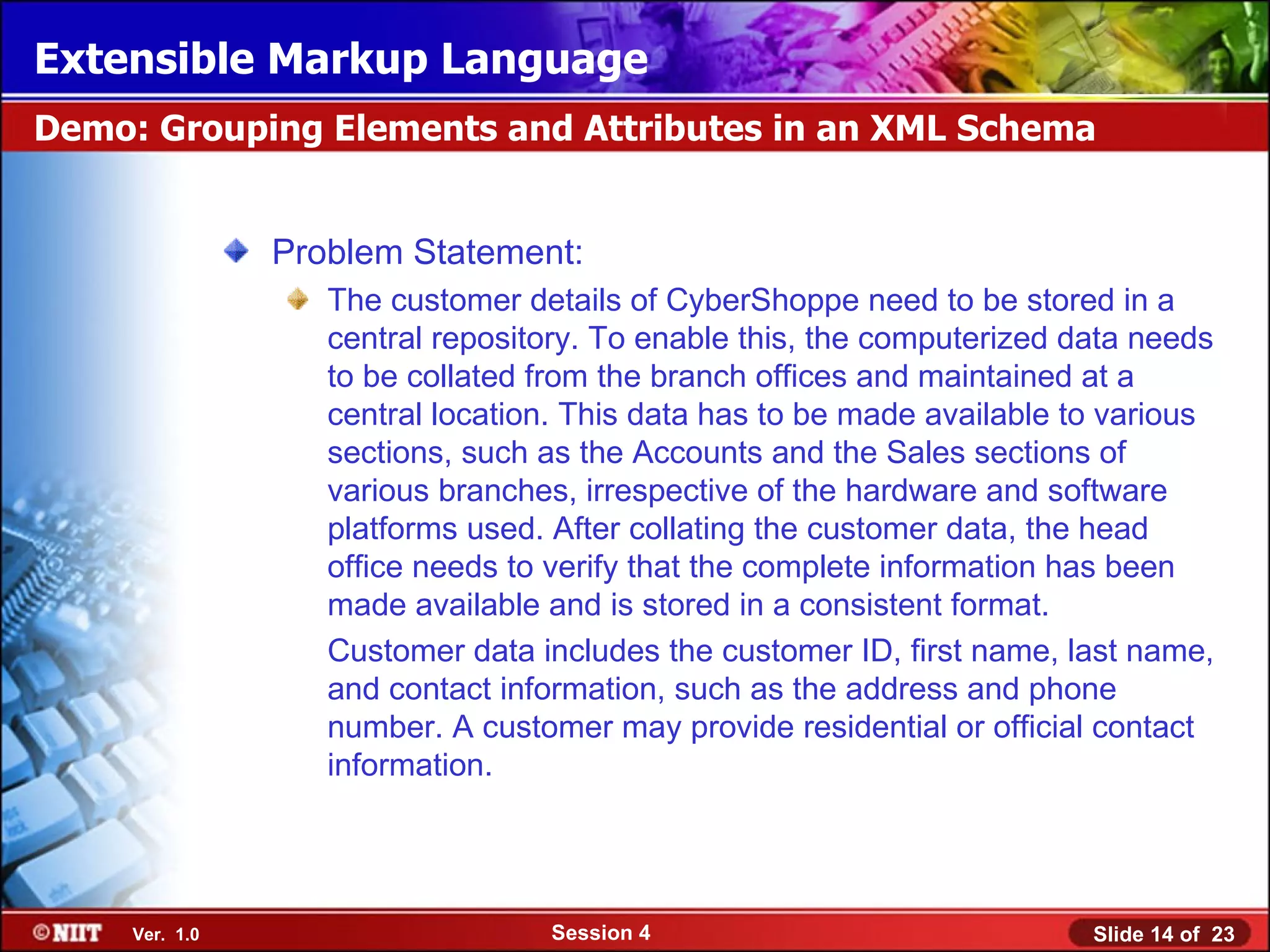 Extensible Markup Language
Demo: Grouping Elements and Attributes in an XML Schema


                Problem Statement:
                   The customer details of CyberShoppe need to be stored in a
                   central repository. To enable this, the computerized data needs
                   to be collated from the branch offices and maintained at a
                   central location. This data has to be made available to various
                   sections, such as the Accounts and the Sales sections of
                   various branches, irrespective of the hardware and software
                   platforms used. After collating the customer data, the head
                   office needs to verify that the complete information has been
                   made available and is stored in a consistent format.
                   Customer data includes the customer ID, first name, last name,
                   and contact information, such as the address and phone
                   number. A customer may provide residential or official contact
                   information.




     Ver. 1.0                     Session 4                              Slide 14 of 23
 