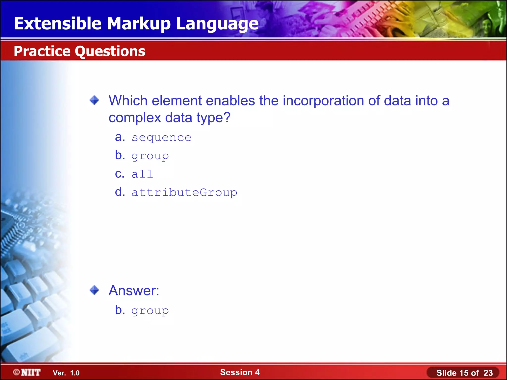 Extensible Markup Language
Practice Questions


                Which element enables the incorporation of data into a
                complex data type?
                 a.   sequence
                 b.   group
                 c.   all
                 d.   attributeGroup




                Answer:
                 b. group



     Ver. 1.0                    Session 4                         Slide 15 of 23
 