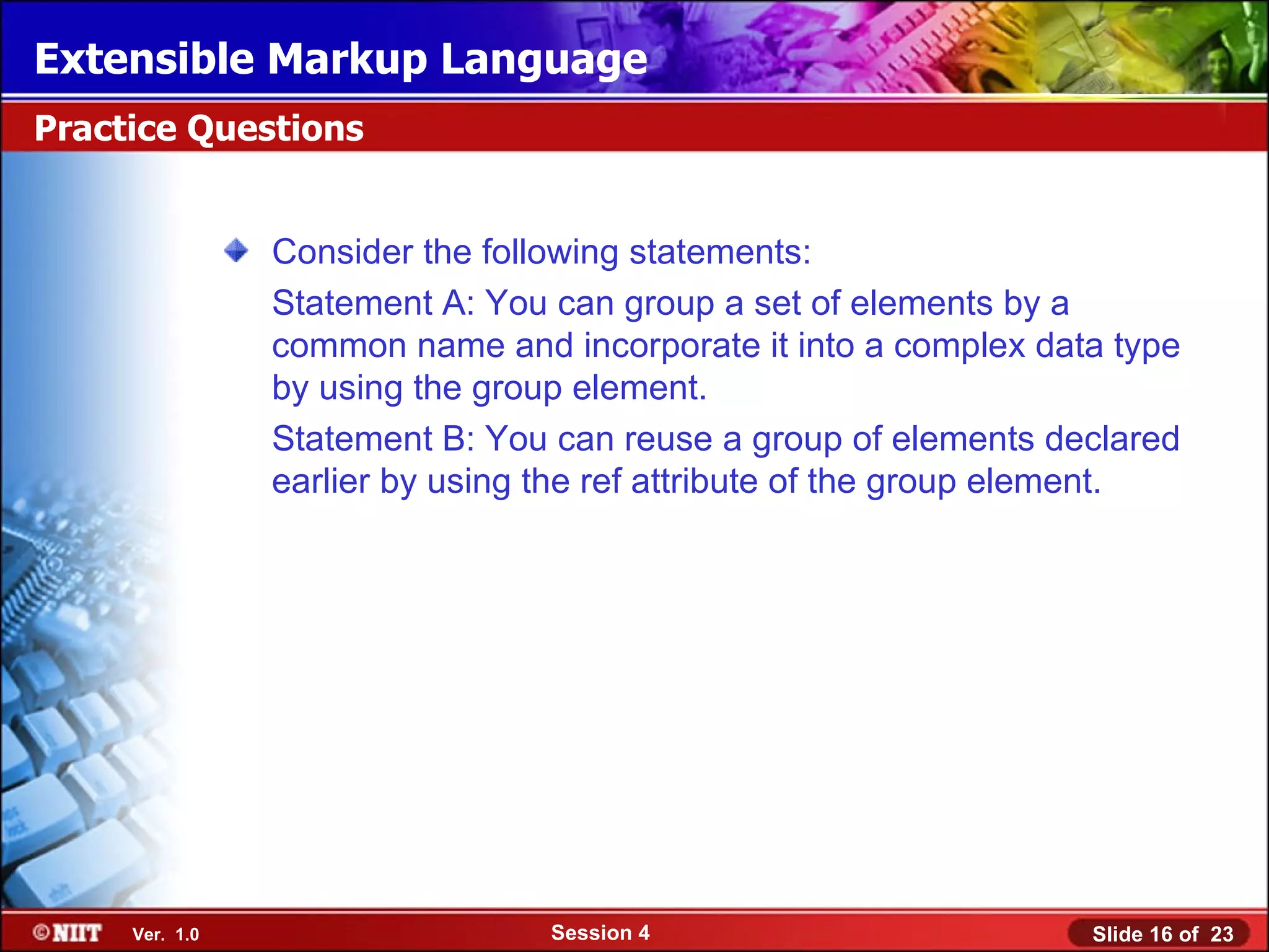 Extensible Markup Language
Practice Questions


                Consider the following statements:
                Statement A: You can group a set of elements by a
                common name and incorporate it into a complex data type
                by using the group element.
                Statement B: You can reuse a group of elements declared
                earlier by using the ref attribute of the group element.




     Ver. 1.0                    Session 4                        Slide 16 of 23
 