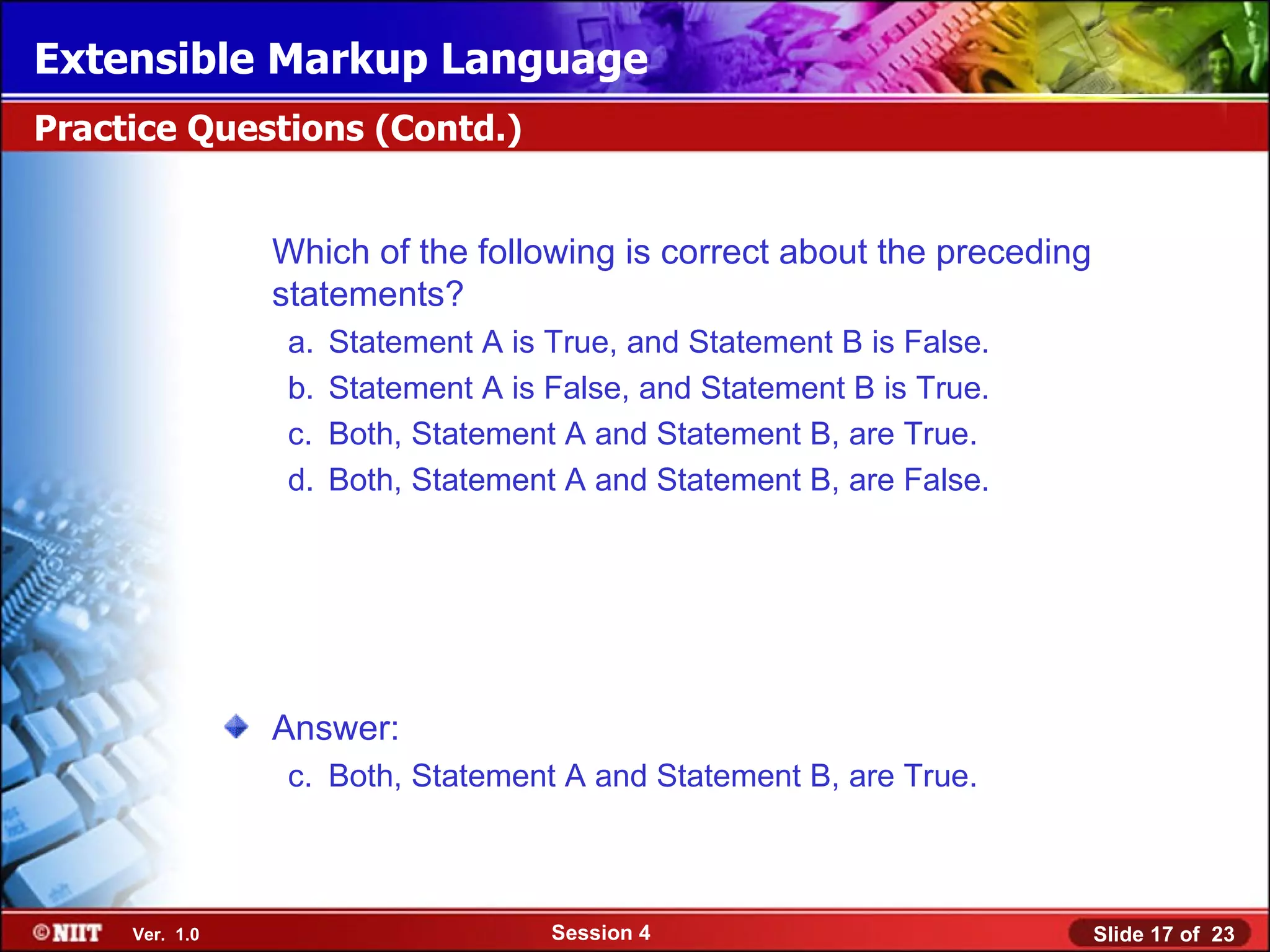 Extensible Markup Language
Practice Questions (Contd.)


                Which of the following is correct about the preceding
                statements?
                 a.   Statement A is True, and Statement B is False.
                 b.   Statement A is False, and Statement B is True.
                 c.   Both, Statement A and Statement B, are True.
                 d.   Both, Statement A and Statement B, are False.




                Answer:
                 c. Both, Statement A and Statement B, are True.



     Ver. 1.0                        Session 4                          Slide 17 of 23
 