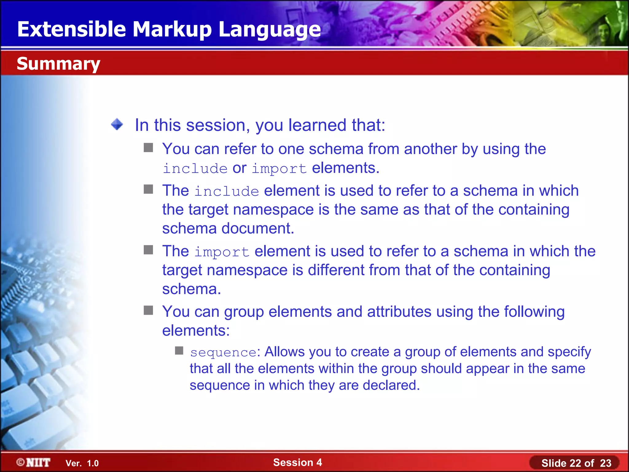 Extensible Markup Language
Summary


               In this session, you learned that:
                 You can refer to one schema from another by using the
                  include or import elements.
                 The include element is used to refer to a schema in which
                  the target namespace is the same as that of the containing
                  schema document.
                 The import element is used to refer to a schema in which the
                  target namespace is different from that of the containing
                  schema.
                 You can group elements and attributes using the following
                  elements:
                     sequence: Allows you to create a group of elements and specify
                      that all the elements within the group should appear in the same
                      sequence in which they are declared.




    Ver. 1.0                       Session 4                                  Slide 22 of 23
 