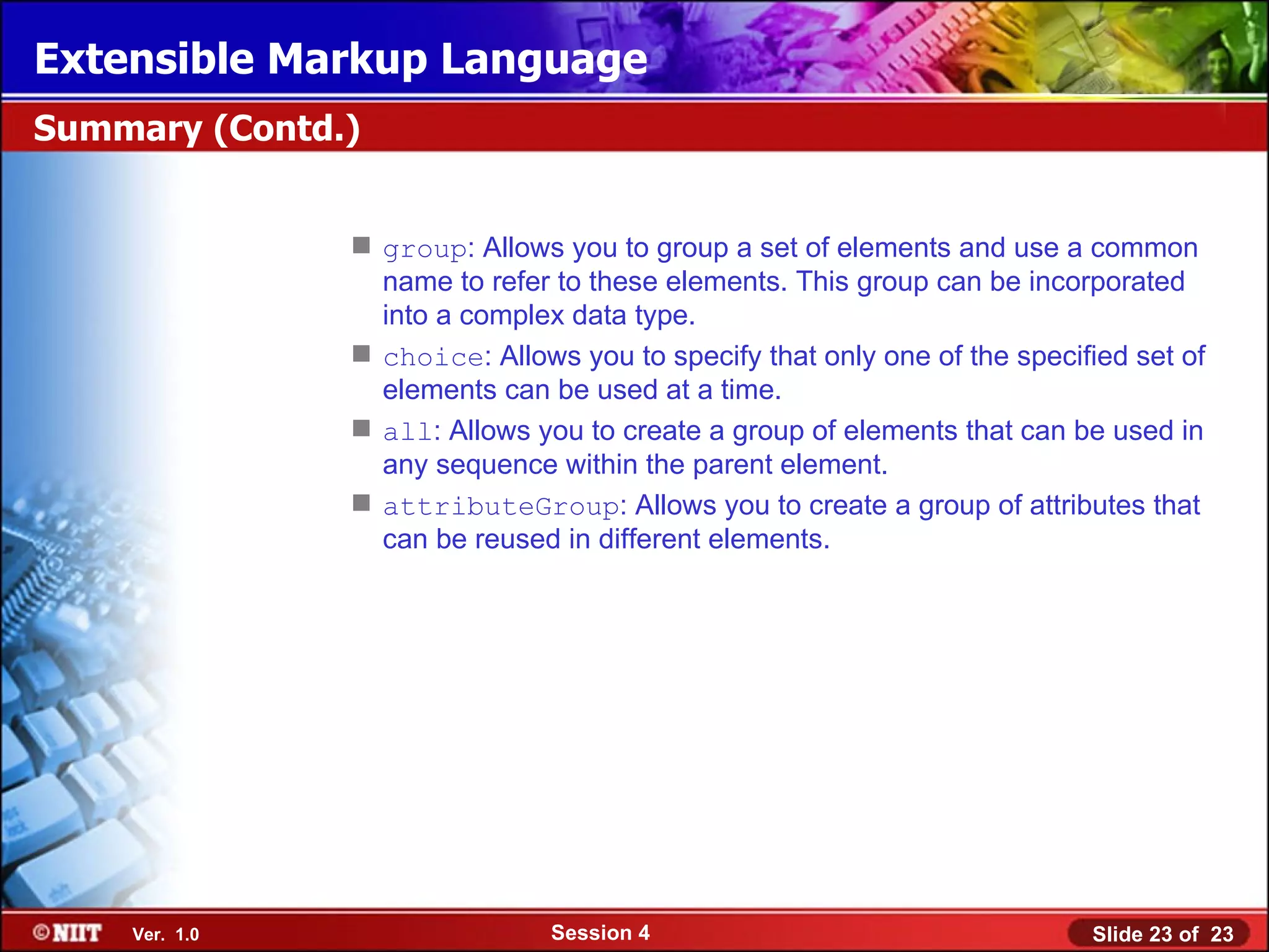 Extensible Markup Language
Summary (Contd.)


                group: Allows you to group a set of elements and use a common
                 name to refer to these elements. This group can be incorporated
                 into a complex data type.
                choice: Allows you to specify that only one of the specified set of
                 elements can be used at a time.
                all: Allows you to create a group of elements that can be used in
                 any sequence within the parent element.
                attributeGroup: Allows you to create a group of attributes that
                 can be reused in different elements.




    Ver. 1.0                   Session 4                                  Slide 23 of 23
 