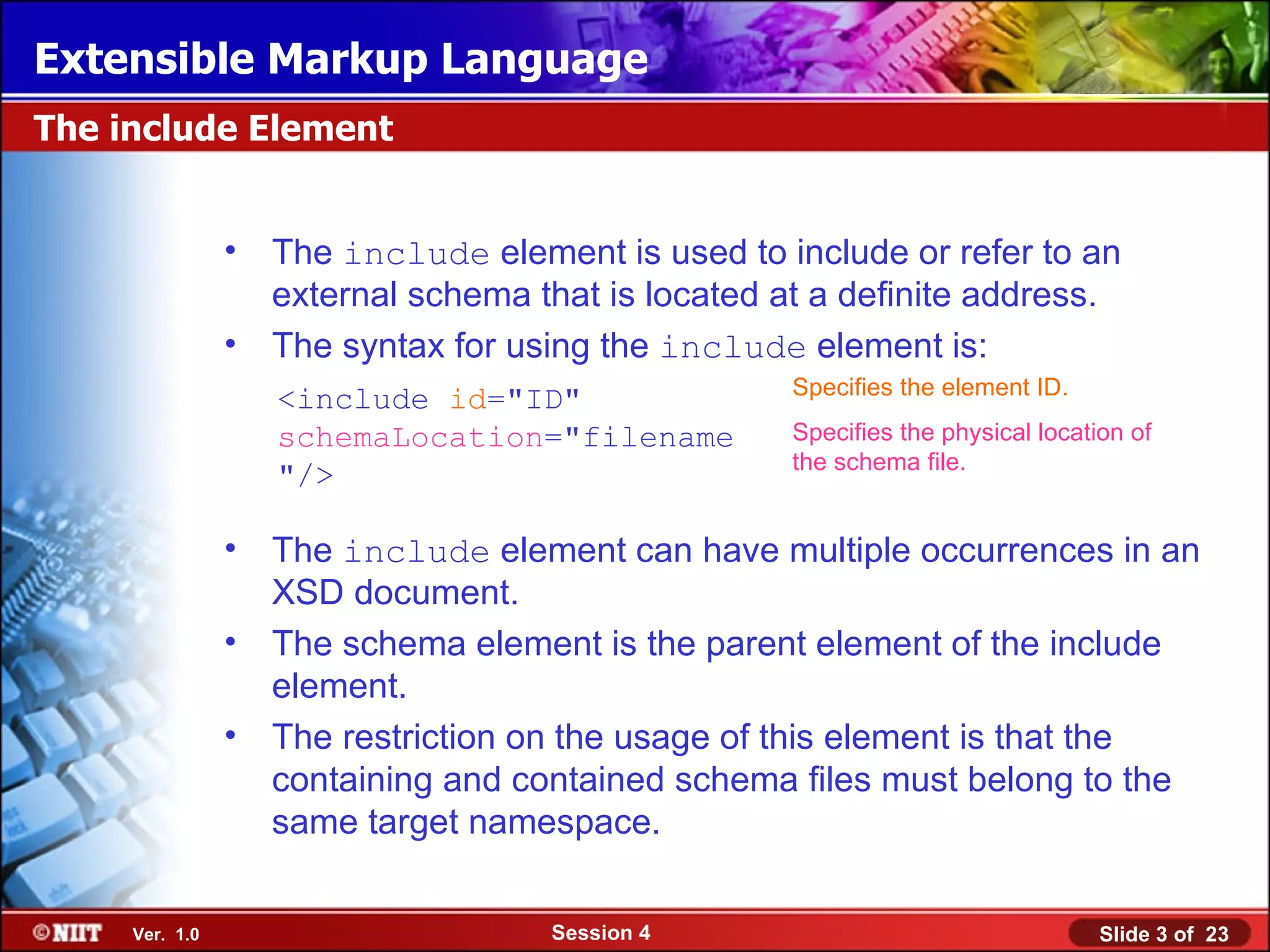 Extensible Markup Language
The include Element


                •   The include element is used to include or refer to an
                    external schema that is located at a definite address.
                •   The syntax for using the include element is:
                                                     Specifies the element ID.
                    <include id="ID"
                    schemaLocation="filename         Specifies the physical location of
                                                     the schema file.
                    "/>

                •   The include element can have multiple occurrences in an
                    XSD document.
                •   The schema element is the parent element of the include
                    element.
                •   The restriction on the usage of this element is that the
                    containing and contained schema files must belong to the
                    same target namespace.


     Ver. 1.0                        Session 4                                    Slide 3 of 23
 