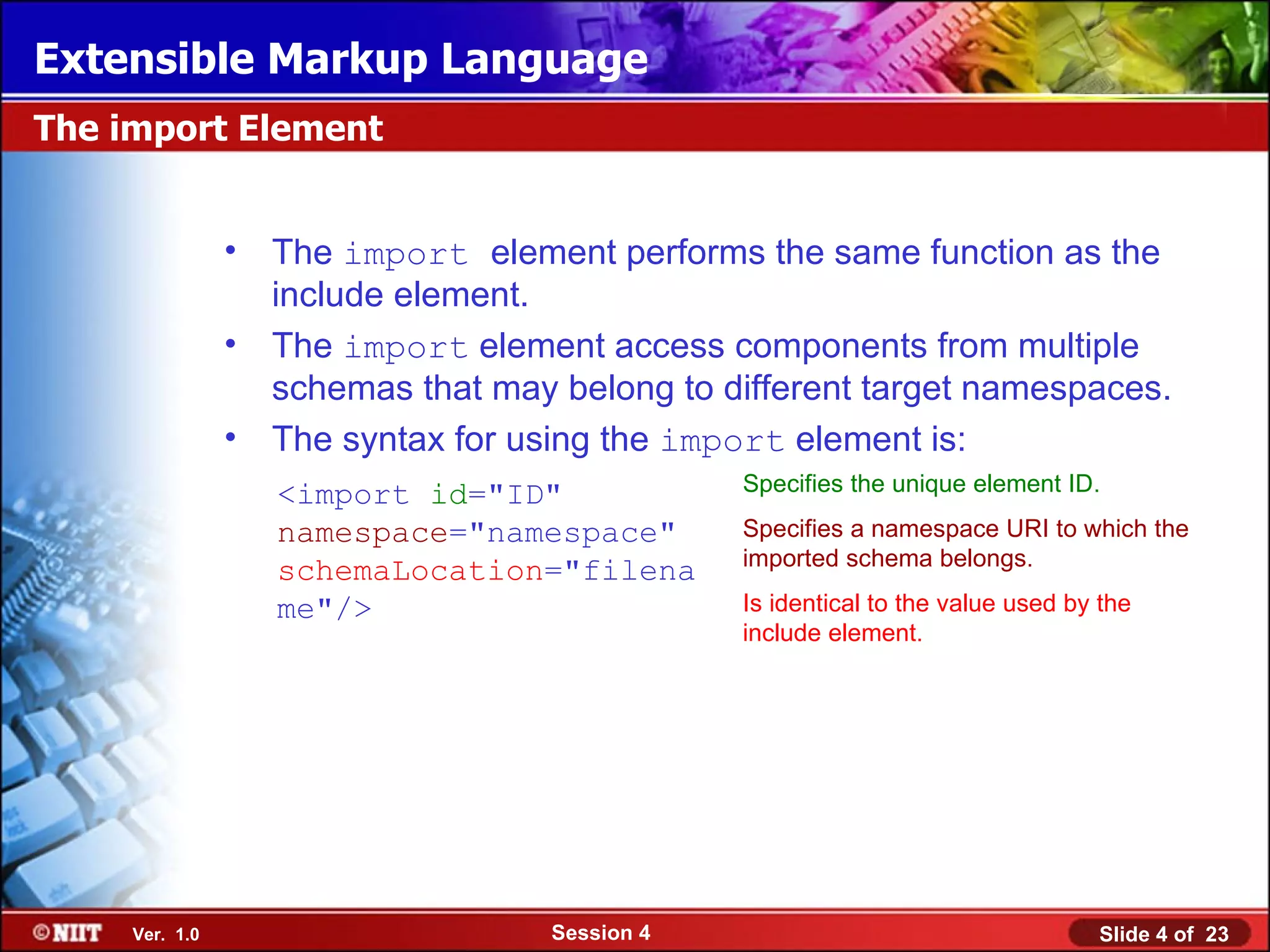 Extensible Markup Language
The import Element


                •   The import element performs the same function as the
                    include element.
                •   The import element access components from multiple
                    schemas that may belong to different target namespaces.
                •   The syntax for using the import element is:
                    <import id="ID"              Specifies the unique element ID.

                    namespace="namespace"        Specifies a namespace URI to which the
                                                 imported schema belongs.
                    schemaLocation="filena
                    me"/>                        Is identical to the value used by the
                                                 include element.




     Ver. 1.0                        Session 4                                    Slide 4 of 23
 